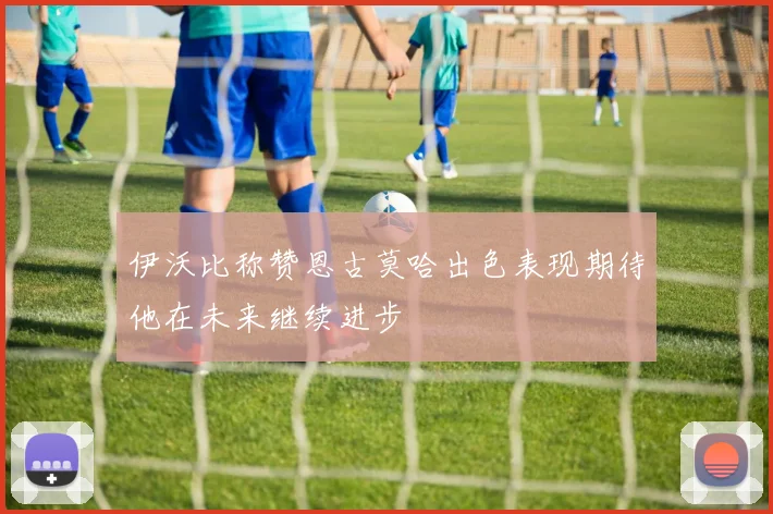 伊沃比称赞恩古莫哈出色表现期待他在未来继续进步