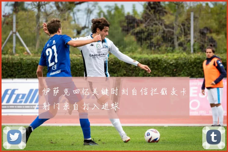 伊萨克回忆关键时刻自信拦截麦卡射门亲自打入进球